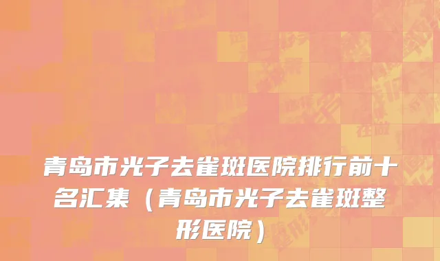 青岛市光子去雀斑医院排行前十名汇集（青岛市光子去雀斑整形医院）