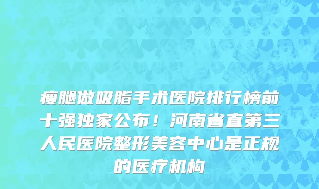 瘦腿做吸脂手术医院排行榜前十强独家公布!河南省直第三人民医院整形美容中心是正规的医疗机构