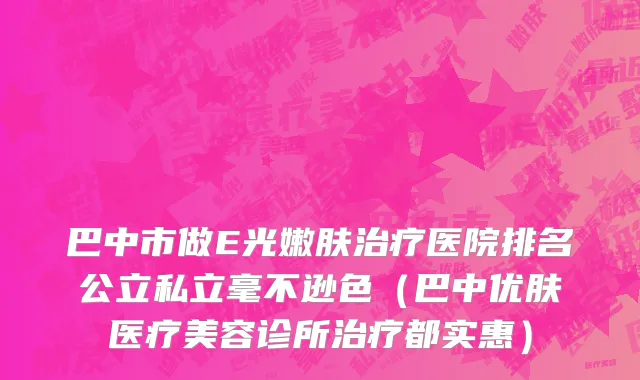 巴中市做E光嫩肤治疗医院排名公立私立毫不逊色（巴中优肤医疗美容诊所治疗都实惠）