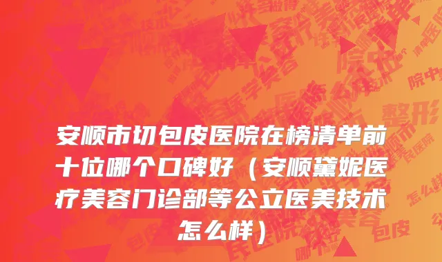 安顺市切包皮医院在榜清单前十位哪个口碑好（安顺黛妮医疗美容门诊部等公立医美技术怎么样）