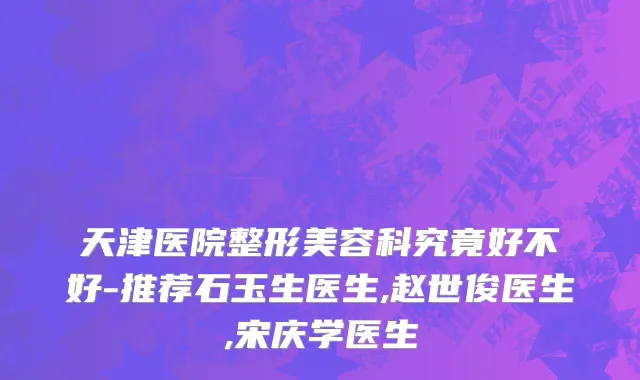 天津医院整形美容科究竟好不好-推荐石玉生医生,赵世俊医生,宋庆学医生