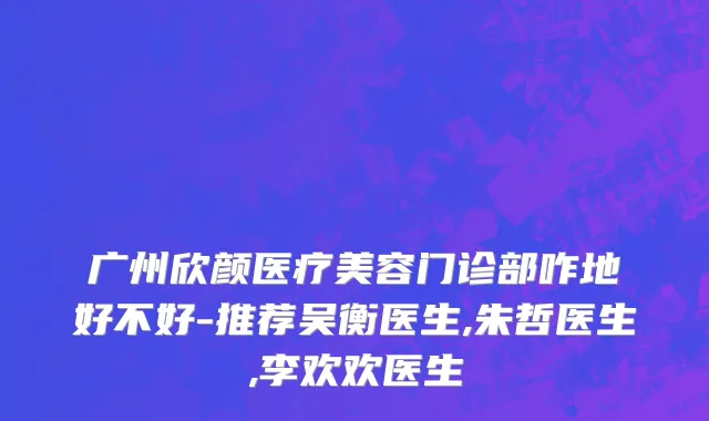 广州欣颜医疗美容门诊部咋地好不好-推荐吴衡医生,朱哲医生,李欢欢医生
