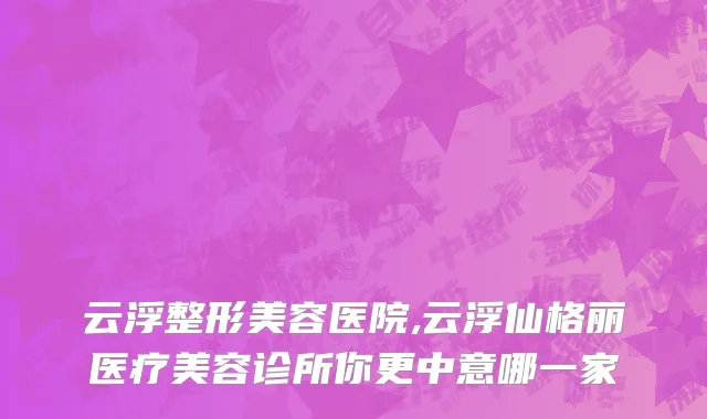 云浮整形美容医院,云浮仙格丽医疗美容诊所你更中意哪一家