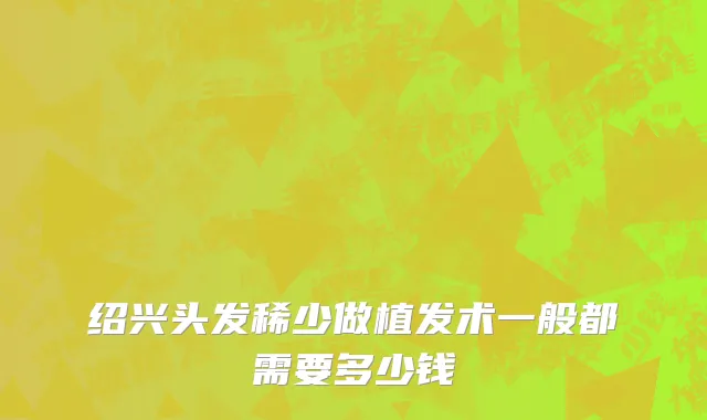 绍兴头发稀少做植发术一般都需要多少钱