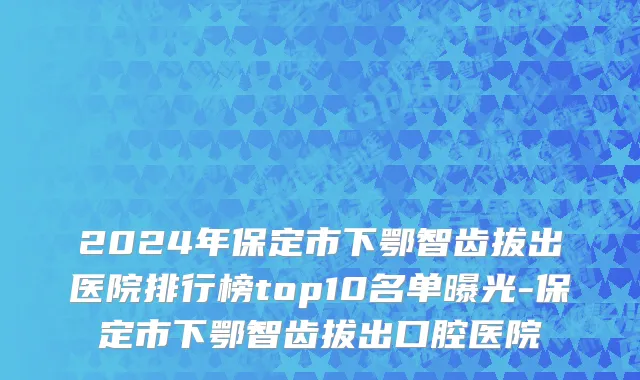 2024年保定市下鄂智齿拔出医院排行榜top10名单曝光-保定市下鄂智齿拔出口腔医院
