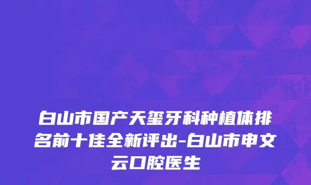 白山市国产天玺牙科种植体排名前十佳全新评出-白山市申文云口腔医生
