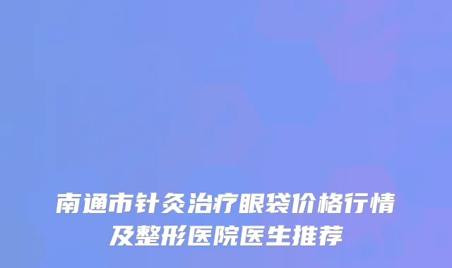 南通市针灸治疗眼袋价格行情及整形医院医生推荐