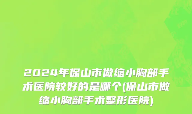 2024年保山市做缩小胸部手术医院较好的是哪个(保山市做缩小胸部手术整形医院)