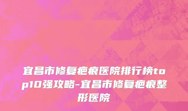 宜昌市修复疤痕医院排行榜top10强攻略-宜昌市修复疤痕整形医院