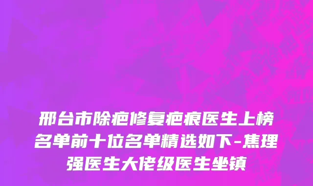邢台市除疤修复疤痕医生上榜名单前十位名单精选如下-焦理强医生大佬级医生坐镇