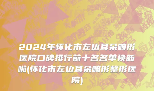 2024年怀化市左边耳朵畸形医院口碑排行前十名名单换新啦(怀化市左边耳朵畸形整形医院)