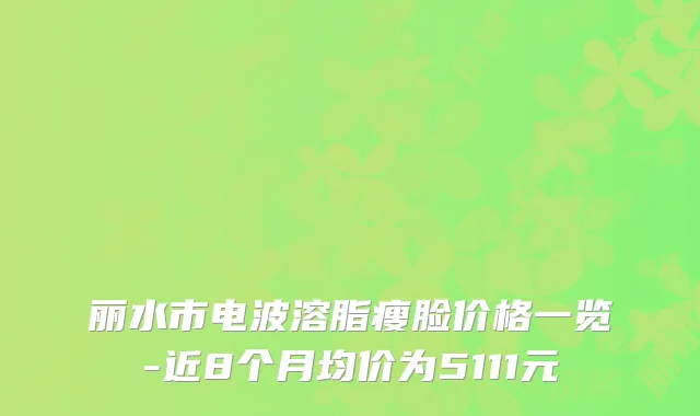 丽水市电波溶脂瘦脸价格一览-近8个月均价为5111元