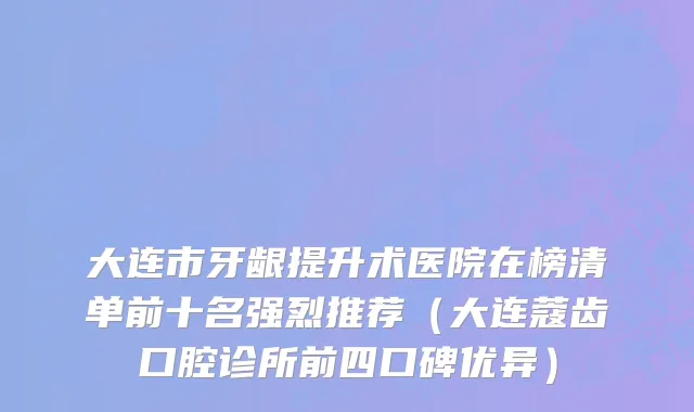 大连市牙龈提升术医院在榜清单前十名强烈推荐（大连蔻齿口腔诊所前四口碑优异）