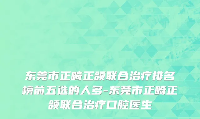东莞市正畸正颌联合治疗排名榜前五选的人多-东莞市正畸正颌联合治疗口腔医生