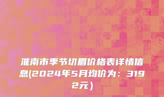 淮南市季节切眉价格表详情信息(2024年5月均价为：3192元）