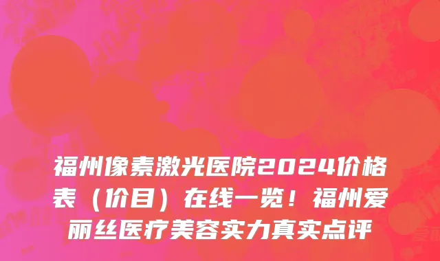 福州像素激光医院2024价格表（价目）在线一览！福州爱丽丝医疗美容实力真实点评