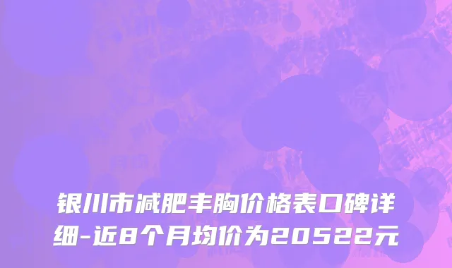 银川市减肥丰胸价格表口碑详细-近8个月均价为20522元