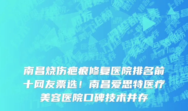 南昌烧伤疤痕修复医院排名前十网友票选!南昌爱思特医疗美容医院口碑技术并存
