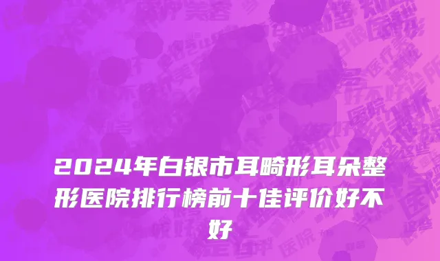 2024年白银市耳畸形耳朵整形医院排行榜前十佳评价好不好