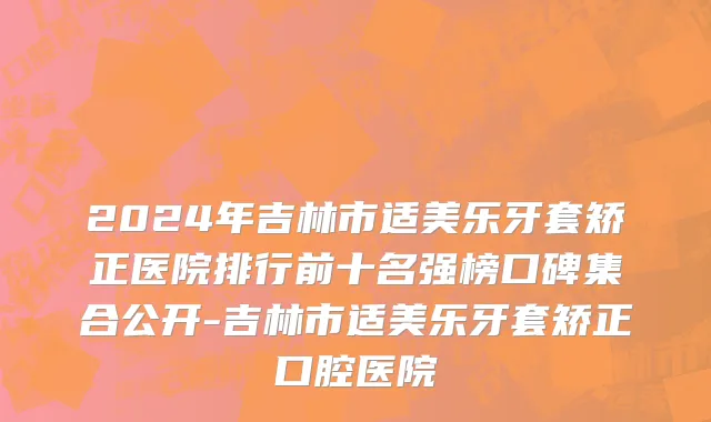 2024年吉林市适美乐牙套矫正医院排行前十名强榜口碑集合公开-吉林市适美乐牙套矫正口腔医院