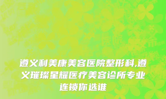 遵义利美康美容医院整形科,遵义璀璨星耀医疗美容诊所专业连锁你选谁