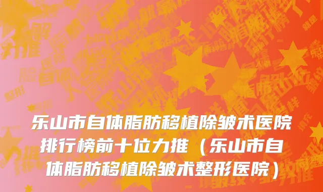 乐山市自体脂肪移植除皱术医院排行榜前十位力推（乐山市自体脂肪移植除皱术整形医院）