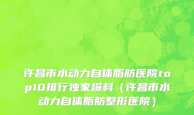 许昌市水动力自体脂肪医院top10排行独家爆料（许昌市水动力自体脂肪整形医院）