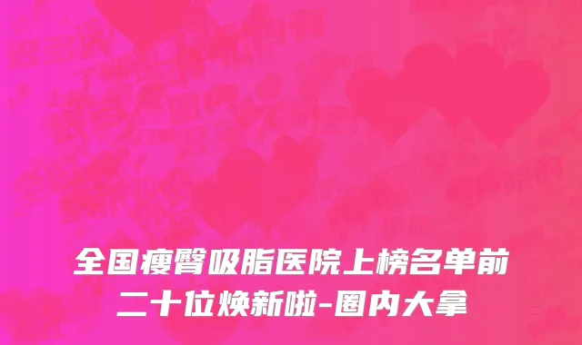 全国瘦臀吸脂医院上榜名单前二十位焕新啦-圈内大拿