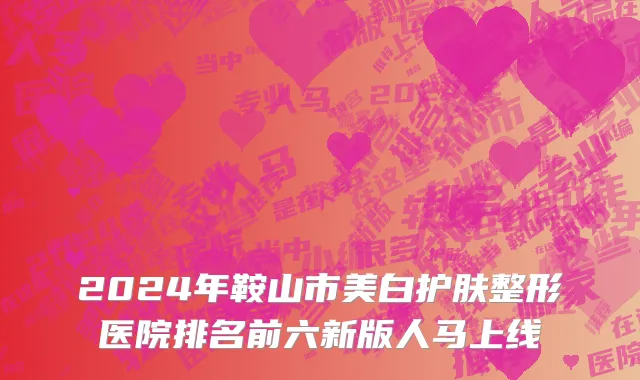 2024年鞍山市美白护肤整形医院排名前六新版人马上线