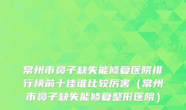 常州市鼻子缺失能修复医院排行榜前十佳谁比较厉害（常州市鼻子缺失能修复整形医院）
