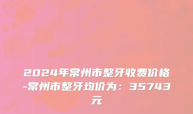 2024年常州市整牙收费价格-常州市整牙均价为：35743元