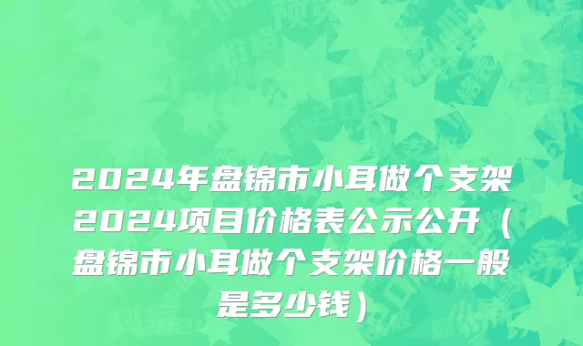 2024年盘锦市小耳做个支架2024项目价格表公示公开（盘锦市小耳做个支架价格一般是多少钱）