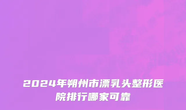 2024年朔州市漂乳头整形医院排行哪家可靠