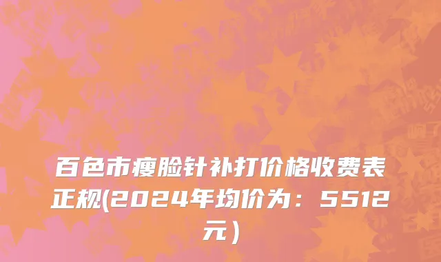 百色市瘦脸针补打价格收费表正规(2024年均价为：5512元）