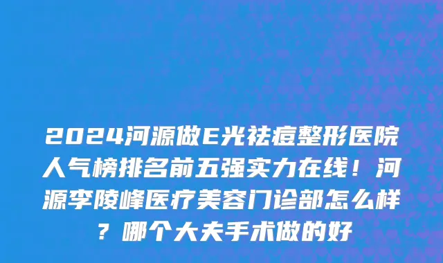 2024河源做E光祛痘整形医院人气榜排名前五强实力在线!河源李陵峰医疗美容门诊部怎么样?哪个大夫手术做的好