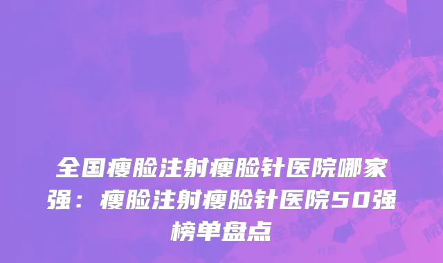 全国瘦脸注射瘦脸针医院哪家强：瘦脸注射瘦脸针医院50强榜单盘点