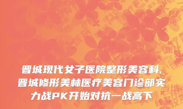 晋城现代女子医院整形美容科,晋城修形美林医疗美容门诊部实力战PK开始对抗一战高下