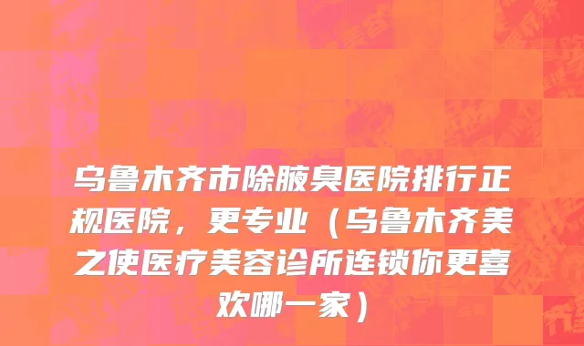 乌鲁木齐市除腋臭医院排行正规医院，更专业（乌鲁木齐美之使医疗美容诊所连锁你更喜欢哪一家）