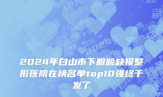 2024年白山市下眼睑缺损整形医院在榜名单top10强终于发了