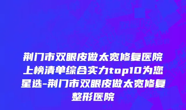 荆门市双眼皮做太宽修复医院上榜清单综合实力top10为您星选-荆门市双眼皮做太宽修复整形医院