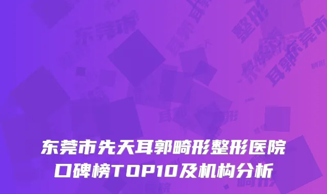 东莞市先天耳郭畸形整形医院口碑榜TOP10及机构分析