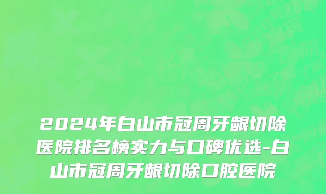 2024年白山市冠周牙龈切除医院排名榜实力与口碑优选-白山市冠周牙龈切除口腔医院