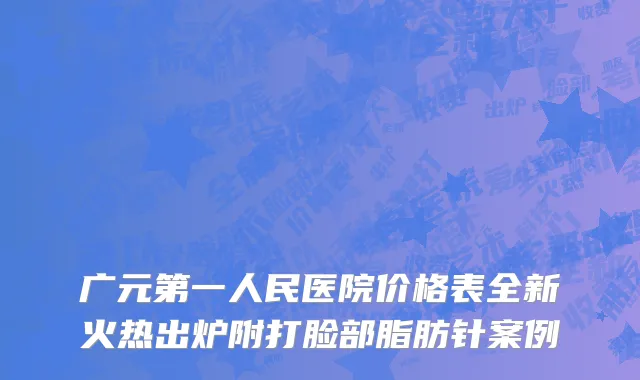 广元第一人民医院价格表全新火热出炉附打脸部脂肪针案例