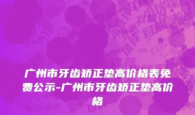 广州市牙齿矫正垫高价格表免费公示-广州市牙齿矫正垫高价格