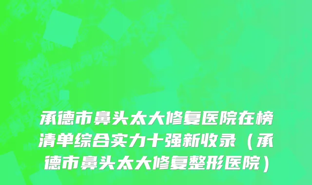 承德市鼻头太大修复医院在榜清单综合实力十强新收录（承德市鼻头太大修复整形医院）