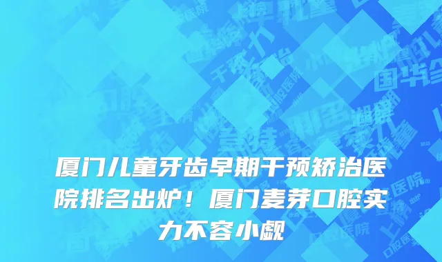 厦门儿童牙齿早期干预矫治医院排名出炉!厦门麦芽口腔实力不容小觑