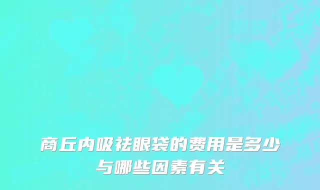 商丘内吸祛眼袋的费用是多少与哪些因素有关