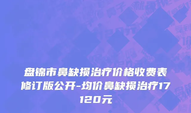 盘锦市鼻缺损治疗价格收费表修订版公开-均价鼻缺损治疗17120元