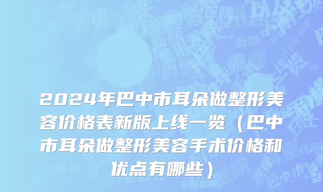 2024年巴中市耳朵做整形美容价格表新版上线一览（巴中市耳朵做整形美容手术价格和优点有哪些）
