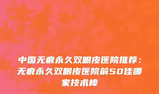 中国无痕永久双眼皮医院推荐：无痕永久双眼皮医院前50佳哪家技术棒